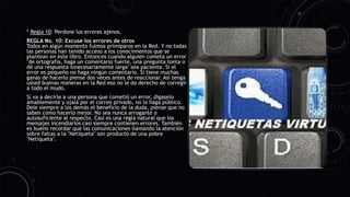 * Regla 10: Perdone los errores ajenos.
REGLA No. 10: Excuse los errores de otros
Todos en algún momento fuimos primíparos en la Red. Y no todas
las personas han tenido acceso a los conocimientos que se
plantean en este libro. Entonces cuando alguien cometa un error
"de ortografía, haga un comentario fuerte, una pregunta tonta o
dé una respuesta innecesariamente larga" sea paciente. Si el
error es pequeño no haga ningún comentario. Si tiene muchas
ganas de hacerlo piense dos veces antes de reaccionar. Así tenga
usted buenas maneras en la Red eso no le da derecho de corregir
a todo el mudo.
Si va a decirle a una persona que cometió un error, dígaselo
amablemente y ojalá por el correo privado, no lo haga público.
Dele siempre a los demás el beneficio de la duda, piense que no
saben cómo hacerlo mejor. No sea nunca arrogante o
autosuficiente al respecto. Casi es una regla natural que los
mensajes incendiarios casi siempre contienen errores. También
es bueno recordar que las comunicaciones llamando la atención
sobre faltas a la "Netiqueta" son producto de una pobre
"Netiqueta".
 