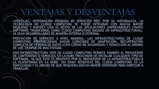 VENTAJAS Y DESVENTAJAS
•VENTAJAS: INTEGRACIÓN PROBADA DE SERVICIOS RED. POR SU NATURALEZA, LA
TECNOLOGÍA DE CLOUD COMPUTING SE PUEDE INTEGRAR CON MUCHA MAYOR
FACILIDAD Y RAPIDEZ CON EL RESTO DE LAS APLICACIONES EMPRESARIALES (TANTO
SOFTWARE TRADICIONAL COMO CLOUD COMPUTING BASADO EN INFRAESTRUCTURAS),
YA SEAN DESARROLLADAS DE MANERA INTERNA O EXTERNA.
PRESTACIÓN DE SERVICIOS A NIVEL MUNDIAL. LAS INFRAESTRUCTURAS DE CLOUD
COMPUTING PROPORCIONAN MAYOR CAPACIDAD DE ADAPTACIÓN, RECUPERACIÓN
COMPLETA DE PÉRDIDA DE DATOS (CON COPIAS DE SEGURIDAD) Y REDUCCIÓN AL MÍNIMO
DE LOS TIEMPOS DE INACTIVIDAD.
UNA INFRAESTRUCTURA 100% DE CLOUD COMPUTING PERMITE TAMBIÉN AL PROVEEDOR
DE CONTENIDOS O SERVICIOS EN LA NUBE PRESCINDIR DE INSTALAR CUALQUIER TIPO DE
SOFTWARE, YA QUE ÉSTE ES PROVISTO POR EL PROVEEDOR DE LA INFRAESTRUCTURA O
LA PLATAFORMA EN LA NUBE. UN GRAN BENEFICIO DEL CLOUD COMPUTING ES LA
SIMPLICIDAD Y EL HECHO DE QUE REQUIERA MUCHA MENOR INVERSIÓN PARA EMPEZAR A
TRABAJAR.
 
