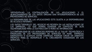 •DESVENTAJAS: LA CENTRALIZACIÓN DE LAS APLICACIONES Y EL
ALMACENAMIENTO DE LOS DATOS ORIGINA UNA INTERDEPENDENCIA DE LOS
PROVEEDORES DE SERVICIOS.
LA DISPONIBILIDAD DE LAS APLICACIONES ESTÁ SUJETA A LA DISPONIBILIDAD
DE ACCESO A INTERNET.
LOS DATOS "SENSIBLES" DEL NEGOCIO NO RESIDEN EN LAS INSTALACIONES DE
LAS EMPRESAS, LO QUE PODRÍA GENERAR UN CONTEXTO DE ALTA
VULNERABILIDAD PARA LA SUSTRACCIÓN O ROBO DE INFORMACIÓN.
LA CONFIABILIDAD DE LOS SERVICIOS DEPENDE DE LA "SALUD" TECNOLÓGICA Y
FINANCIERA DE LOS PROVEEDORES DE SERVICIOS EN NUBE. EMPRESAS
EMERGENTES O ALIANZAS ENTRE EMPRESAS PODRÍAN CREAR UN AMBIENTE
PROPICIO PARA EL MONOPOLIO Y EL CRECIMIENTO EXAGERADO EN LOS
SERVICIOS.
 