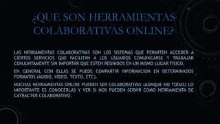 ¿QUE SON HERRAMIENTAS
COLABORATIVAS ONLINE?
LAS HERRAMIENTAS COLABORATIVAS SON LOS SISTEMAS QUE PERMITEN ACCEDER A
CIERTOS SERVICIOS QUE FACILITAN A LOS USUARIOS COMUNICARSE Y TRABAJAR
CONJUNTAMENTE SIN IMPORTAR QUE ESTEN REUNIDOS EN UN MISMO LUGAR FISICO.
EN GENERAL CON ELLAS SE PUEDE COMPARTIR INFORMACION EN DETERMINADOS
FORMATOS (AUDIO, VIDEO, TEXTO, ETC).
MUCHAS HERRAMIENTAS ONLINE PUEDEN SER COLABORATIVAS (AUNQUE NO TODAS) LO
IMPORTANTE ES CONOCERLAS Y VER SI NOS PUEDEN SERVIR COMO HERRAMIENTA DE
CATRACTER COLABORATIVO.
 