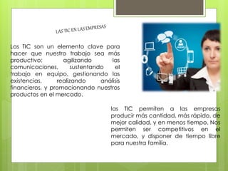 Las TIC son un elemento clave para
hacer que nuestro trabajo sea más
productivo: agilizando las
comunicaciones, sustentando el
trabajo en equipo, gestionando las
existencias, realizando análisis
financieros, y promocionando nuestros
productos en el mercado.
las TIC permiten a las empresas
producir más cantidad, más rápido, de
mejor calidad, y en menos tiempo. Nos
permiten ser competitivos en el
mercado, y disponer de tiempo libre
para nuestra familia.
 