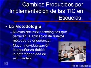 Cambios Producidos por
Implementación de las TIC en
Escuelas.
• La Metodología.
– Nuevos recursos tecnológicos que
permiten la aplicación de nuevos
métodos de enseñanza.
– Mayor individualización de
la enseñanza debido a
la heterogeneidad de los
estudiantes.
TIC en las Escuelas
 