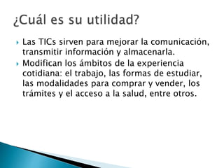  Las TICs sirven para mejorar la comunicación,
transmitir información y almacenarla.
Modifican los ámbitos de la experiencia
cotidiana: el trabajo, las formas de estudiar,
las modalidades para comprar y vender, los
trámites y el acceso a la salud, entre otros.
