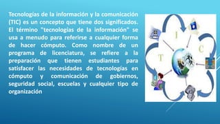 Tecnologías de la información y la comunicación
(TIC) es un concepto que tiene dos significados.
El término "tecnologías de la información" se
usa a menudo para referirse a cualquier forma
de hacer cómputo. Como nombre de un
programa de licenciatura, se refiere a la
preparación que tienen estudiantes para
satisfacer las necesidades de tecnologías en
cómputo y comunicación de gobiernos,
seguridad social, escuelas y cualquier tipo de
organización