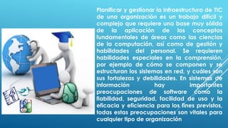 Planificar y gestionar la infraestructura de TIC
de una organización es un trabajo difícil y
complejo que requiere una base muy sólida
de la aplicación de los conceptos
fundamentales de áreas como las ciencias
de la computación, así como de gestión y
habilidades del personal. Se requieren
habilidades especiales en la comprensión,
por ejemplo de cómo se componen y se
estructuran los sistemas en red, y cuáles son
sus fortalezas y debilidades. En sistemas de
información hay importantes
preocupaciones de software como la
fiabilidad, seguridad, facilidad de uso y la
eficacia y eficiencia para los fines previstos,
todas estas preocupaciones son vitales para
cualquier tipo de organización