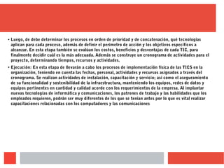 ● Luego, de debe determinar los procesos en orden de prioridad y de concatenación, qué tecnologías
aplican para cada proceso, además de definir el perímetro de acción y los objetivos específicos a
alcanzar. En esta etapa también se evalúan los costos, beneficios y desventajas de cada TIC, para
finalmente decidir cuál es la más adecuada. Además se construye un cronograma de actividades para el
proyecto, determinando tiempos, recursos y actividades.
●
Ejecución: En esta etapa de llevarán a cabo los procesos de implementación física de las TICS en la
organización, teniendo en cuenta las fechas, personal, actividades y recursos asignados a través del
cronograma. Se realizan actividades de instalación, capacitación y servicio; así como el aseguramiento
de su funcionalidad y sostenibilidad de la infraestructura, manteniendo los equipos, redes de datos y
equipos pertinentes en cantidad y calidad acorde con los requerimientos de la empresa. Al implantar
nuevas tecnologías de informática y comunicaciones, los patrones de trabajo y las habilidades que los
empleados requieren, podrán ser muy diferentes de los que se tenían antes por lo que es vital realizar
capacitaciones relacionadas con los computadores y las comunicaciones
 