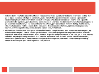 ● Medición de los resultados obtenidos: Muchas veces es difícil medir la productividad de las inversiones en TIC, dado
que el rápido avance de este tipo de tecnologías, que a menudo hace que sea imposible para una organización
recuperar completamente la inversión en nuevas tecnologías, antes de que sea necesario invertir en la siguiente
generación[5]En la práctica, para determinar los resultados de tener este tipo de infraestructura habría que suponer lo
que existiría si no se tuviera, o sea trabajando al estilo antiguo, pero operando en el mundo de hoy. Muchas veces,
estos resultados serán visibles a través de los indicadores de satisfacción del cliente, optimización de procesos y
recursos, cantidades producidas, niveles de venta y sobre todo, rentabilidad.
● Mejoramiento continuo: Con el fin que la implementación esté siempre ajustada a las necesidades de la empresa, es
necesario que la empresa cree un sistema que asegure las condiciones que permitan asegurar el logro de las metas
propuestas, mediante el fortalecimiento de los procesos de gestión e implementación de las TICS que se sean precisas
para tener mejores procesos y resultados en la empresa. Algunos de estas acciones pueden ser el mantenimiento,
actualización y evaluación de los recursos tecnológicos o la investigación permanente sobre nuevos productos y
tendencias tecnológicas para ser incorporados a los procesos.
 