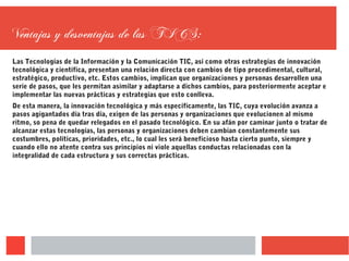 Ventajas y desventajas de las TICS:
Las Tecnologías de la Información y la Comunicación TIC, así como otras estrategias de innovación
tecnológica y científica, presentan una relación directa con cambios de tipo procedimental, cultural,
estratégico, productivo, etc. Estos cambios, implican que organizaciones y personas desarrollen una
serie de pasos, que les permitan asimilar y adaptarse a dichos cambios, para posteriormente aceptar e
implementar las nuevas prácticas y estrategias que esto conlleva.
De esta manera, la innovación tecnológica y más específicamente, las TIC, cuya evolución avanza a
pasos agigantados día tras día, exigen de las personas y organizaciones que evolucionen al mismo
ritmo, so pena de quedar relegados en el pasado tecnológico. En su afán por caminar junto o tratar de
alcanzar estas tecnologías, las personas y organizaciones deben cambian constantemente sus
costumbres, políticas, prioridades, etc., lo cual les será beneficioso hasta cierto punto, siempre y
cuando ello no atente contra sus principios ni viole aquellas conductas relacionadas con la
integralidad de cada estructura y sus correctas prácticas.
 