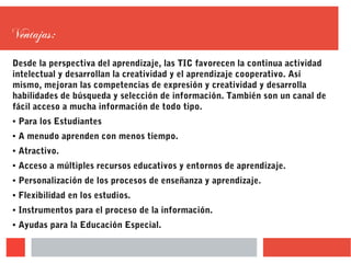 Ventajas:
Desde la perspectiva del aprendizaje, las TIC favorecen la continua actividad
intelectual y desarrollan la creatividad y el aprendizaje cooperativo. Así
mismo, mejoran las competencias de expresión y creatividad y desarrolla
habilidades de búsqueda y selección de información. También son un canal de
fácil acceso a mucha información de todo tipo.
● Para los Estudiantes
● A menudo aprenden con menos tiempo.
● Atractivo.
● Acceso a múltiples recursos educativos y entornos de aprendizaje.
● Personalización de los procesos de enseñanza y aprendizaje.
● Flexibilidad en los estudios.
● Instrumentos para el proceso de la información.
● Ayudas para la Educación Especial.
 