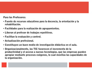 Para los Profesores:
● Fuente de recursos educativos para la docencia, la orientación y la
rehabilitación.
● Facilidades para la realización de agrupamientos.
● Liberan al profesor de trabajos repetitivos.
● Facilitan la evaluación y control.
● Actualización profesional.
● Constituyen un buen medio de investigación didáctica en el aula.
● Organizacionalmente, las TIC favorecen el incremento de la
productividad y el acceso a nuevas tecnologías, que las empresas pueden
apropiar mediante procesos exógenos, lo cual moviliza las capacidades de
la organización.
 