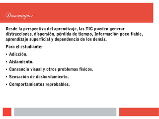 Desventajas:
Desde la perspectiva del aprendizaje, las TIC pueden generar
distracciones, dispersión, pérdida de tiempo, Información poco fiable,
aprendizaje superficial y dependencia de los demás.
Para el estudiante:
● Adicción.
● Aislamiento.
● Cansancio visual y otros problemas físicos.
● Sensación de desbordamiento.
● Comportamientos reprobables.
 