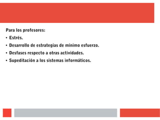 Para los profesores:
● Estrés.
● Desarrollo de estrategias de mínimo esfuerzo.
● Desfases respecto a otras actividades.
● Supeditación a los sistemas informáticos.
 