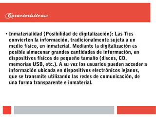 Características:
● Inmaterialidad (Posibilidad de digitalización): Las Tics
convierten la información, tradicionalmente sujeta a un
medio físico, en inmaterial. Mediante la digitalización es
posible almacenar grandes cantidades de información, en
dispositivos físicos de pequeño tamaño (discos, CD,
memorias USB, etc.). A su vez los usuarios pueden acceder a
información ubicada en dispositivos electrónicos lejanos,
que se transmite utilizando las redes de comunicación, de
una forma transparente e inmaterial.
 