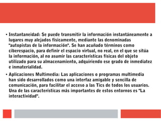 ● Instantaneidad: Se puede transmitir la información instantáneamente a
lugares muy alejados físicamente, mediante las denominadas
"autopistas de la información". Se han acuñado términos como
ciberespacio, para definir el espacio virtual, no real, en el que se sitúa
la información, al no asumir las características físicas del objeto
utilizado para su almacenamiento, adquiriendo ese grado de inmediatez
e inmaterialidad.
● Aplicaciones Multimedia: Las aplicaciones o programas multimedia
han sido desarrollados como una interfaz amigable y sencilla de
comunicación, para facilitar el acceso a las Tics de todos los usuarios.
Una de las características más importantes de estos entornos es "La
interactividad".
 