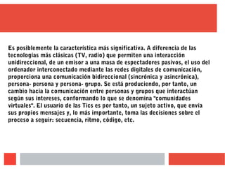 Es posiblemente la característica más significativa. A diferencia de las
tecnologías más clásicas (TV, radio) que permiten una interacción
unidireccional, de un emisor a una masa de espectadores pasivos, el uso del
ordenador interconectado mediante las redes digitales de comunicación,
proporciona una comunicación bidireccional (sincrónica y asincrónica),
persona- persona y persona- grupo. Se está produciendo, por tanto, un
cambio hacia la comunicación entre personas y grupos que interactúan
según sus intereses, conformando lo que se denomina "comunidades
virtuales". El usuario de las Tics es por tanto, un sujeto activo, que envía
sus propios mensajes y, lo más importante, toma las decisiones sobre el
proceso a seguir: secuencia, ritmo, código, etc.
 