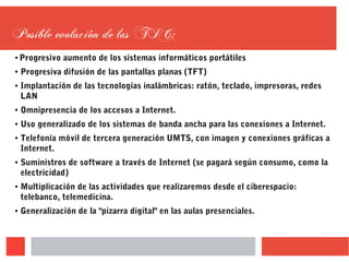 Posible evolución de las TIC:
● Progresivo aumento de los sistemas informáticos portátiles
● Progresiva difusión de las pantallas planas (TFT)
● Implantación de las tecnologías inalámbricas: ratón, teclado, impresoras, redes
LAN
● Omnipresencia de los accesos a Internet.
● Uso generalizado de los sistemas de banda ancha para las conexiones a Internet.
● Telefonía móvil de tercera generación UMTS, con imagen y conexiones gráficas a
Internet.
● Suministros de software a través de Internet (se pagará según consumo, como la
electricidad)
● Multiplicación de las actividades que realizaremos desde el ciberespacio:
telebanco, telemedicina.
● Generalización de la "pizarra digital" en las aulas presenciales.
 