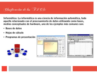 Clasificación de las TICS:
Informática: La informática es una ciencia de información automática, todo
aquello relacionado con el procesamiento de datos utilizando como bases,
medios conceptuales de hardware, uno de los ejemplos más comunes son:
● Bases de datos
● Hojas de cálculo
● Programas de presentación
 