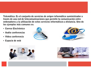 Telemática: Es el conjunto de servicios de origen informático suministrador a
través de una red de telecomunicaciones que permite la comunicación entre
ordenadores y la utilización de estos servicios informáticos a distancia. Uno de
los ejemplos más comunes es:
● Correo Electrónico
● Audio conferencias
● Video conferencia
● Espacio de web
 