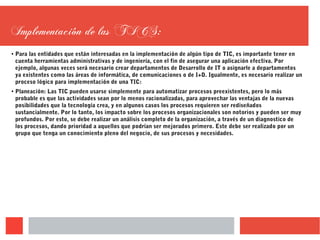 Implementación de las TICS:
● Para las entidades que están interesadas en la implementación de algún tipo de TIC, es importante tener en
cuenta herramientas administrativas y de ingeniería, con el fin de asegurar una aplicación efectiva. Por
ejemplo, algunas veces será necesario crear departamentos de Desarrollo de IT o asignarle a departamentos
ya existentes como las áreas de informática, de comunicaciones o de I+D. Igualmente, es necesario realizar un
proceso lógico para implementación de una TIC:
● Planeación: Las TIC pueden usarse simplemente para automatizar procesos preexistentes, pero lo más
probable es que las actividades sean por lo menos racionalizadas, para aprovechar las ventajas de la nuevas
posibilidades que la tecnología crea, y en algunos casos los procesos requieren ser rediseñados
sustancialmente. Por lo tanto, los impacto sobre los procesos organizacionales son notorios y pueden ser muy
profundos. Por esto, se debe realizar un análisis completo de la organización, a través de un diagnostico de
los procesos, dando prioridad a aquellos que podrían ser mejorados primero. Este debe ser realizado por un
grupo que tenga un conocimiento pleno del negocio, de sus procesos y necesidades.
 