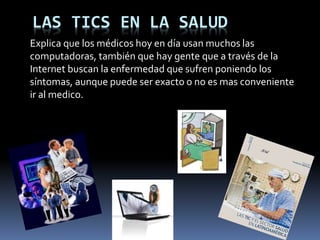 LAS TICS EN LA SALUD
Explica que los médicos hoy en día usan muchos las
computadoras, también que hay gente que a través de la
Internet buscan la enfermedad que sufren poniendo los
síntomas, aunque puede ser exacto o no es mas conveniente
ir al medico.
 