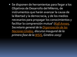  Se disponen de herramientas para llegar a los
Objetivos de Desarrollo del Milenio, de
instrumentos que harán avanzar la causa de
la libertad y la democracia, y de los medios
necesarios para propagar los conocimientos y
facilitar la comprensión mutua" (Kofi Annan,
Secretario general de la Organización de las
Naciones Unidas, discurso inaugural de la
primera fase de laWSIS, Ginebra 2003)
 