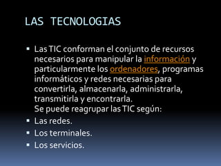 LAS TECNOLOGIAS
 LasTIC conforman el conjunto de recursos
necesarios para manipular la información y
particularmente los ordenadores, programas
informáticos y redes necesarias para
convertirla, almacenarla, administrarla,
transmitirla y encontrarla.
Se puede reagrupar lasTIC según:
 Las redes.
 Los terminales.
 Los servicios.
 