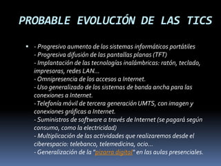 PROBABLE EVOLUCIÓN DE LAS TICS
 - Progresivo aumento de los sistemas informáticos portátiles
- Progresiva difusión de las pantallas planas (TFT)
- Implantación de las tecnologías inalámbricas: ratón, teclado,
impresoras, redes LAN...
- Omnipresencia de los accesos a Internet.
- Uso generalizado de los sistemas de banda ancha para las
conexiones a Internet.
-Telefonía móvil de tercera generación UMTS, con imagen y
conexiones gráficas a Internet.
- Suministros de software a través de Internet (se pagará según
consumo, como la electricidad)
- Multiplicación de las actividades que realizaremos desde el
ciberespacio: telebanco, telemedicina, ocio...
- Generalización de la "pizarra digital" en las aulas presenciales.
 