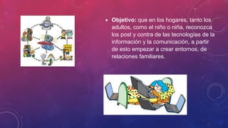  Objetivo: que en los hogares, tanto los
adultos, como el niño o niña, reconozca
los post y contra de las tecnologías de la
información y la comunicación, a partir
de esto empezar a crear entornos, de
relaciones familiares.
 