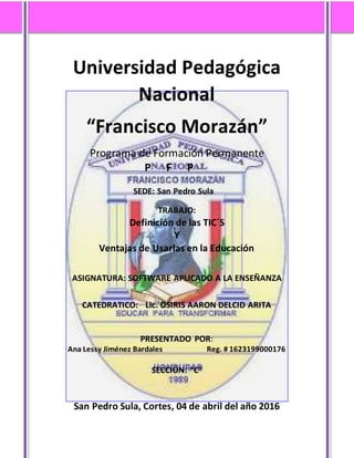 Universidad Pedagógica
Nacional
“Francisco Morazán”
Programa de Formación Permanente
P F P
SEDE: San Pedro Sula
TRABAJO:
Definición de las TIC´S
Y
Ventajas de Usarlas en la Educación
ASIGNATURA: SOFTWARE APLICADO A LA ENSEÑANZA
CATEDRATICO: Lic. OSIRIS AARON DELCID ARITA
PRESENTADO POR:
Ana Lessy Jiménez Bardales Reg. # 1623199000176
SECCIÓN: “C”
San Pedro Sula, Cortes, 04 de abril del año 2016
 