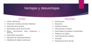 Ventajas y desventajas
Ventajas
 Interés. Motivación
 Interacción. Continúa actividad intelectual.
 Desarrollo de la iniciativa.
 Aprendizaje a partir de los errores
 Mayor comunicación entre profesores y
alumnos
 Aprendizaje cooperativo.
 Alto grado de interdisciplinariedad.
 Alfabetización digital y audiovisual.
Desventajas
 Distracciones.
 Dispersión.
 Pérdida de tiempo.
 Informaciones no fiables.
 Aprendizajes incompletos y superficiales.
 Diálogos muy rígidos.
 Visión parcial de la realidad.
 Ansiedad.
 Dependencia de los demás.
 