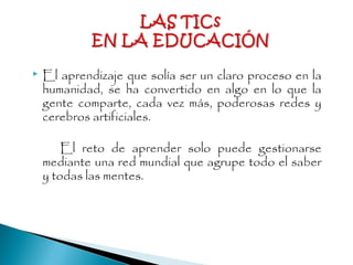  El aprendizaje que solía ser un claro proceso en la
humanidad, se ha convertido en algo en lo que la
gente comparte, cada vez más, poderosas redes y
cerebros artificiales.
El reto de aprender solo puede gestionarse
mediante una red mundial que agrupe todo el saber
y todas las mentes.
 