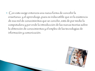  Con esto surge entonces una nueva forma de concebir la
enseñanza y el aprendizaje, pues es indiscutible que en la existencia
de esa red de conocimientos que se concibe, está de por medio la
computadora y por ende la introducción de las nuevas teorías sobre
la obtención de conocimientos y el empleo de las tecnologías de
información y comunicación.
 