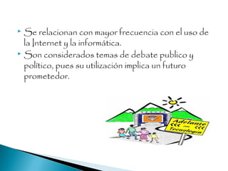  Se relacionan con mayor frecuencia con el uso de
la Internet y la informática.
 Son considerados temas de debate publico y
político, pues su utilización implica un futuro
prometedor.
 