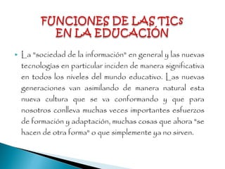  La "sociedad de la información" en general y las nuevas
tecnologías en particular inciden de manera significativa
en todos los niveles del mundo educativo. Las nuevas
generaciones van asimilando de manera natural esta
nueva cultura que se va conformando y que para
nosotros conlleva muchas veces importantes esfuerzos
de formación y adaptación, muchas cosas que ahora "se
hacen de otra forma" o que simplemente ya no sirven.
 