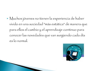  Muchos jóvenes no tienen la experiencia de haber
vivido en una sociedad "más estática" de manera que
para ellos el cambio y el aprendizaje continuo para
conocer las novedades que van surgiendo cada día
es lo normal.
 
