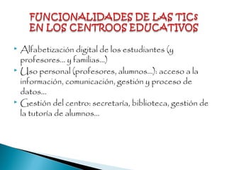  Alfabetización digital de los estudiantes (y
profesores... y familias...)
 Uso personal (profesores, alumnos...): acceso a la
información, comunicación, gestión y proceso de
datos...
 Gestión del centro: secretaría, biblioteca, gestión de
la tutoría de alumnos...
 