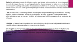 Radio La radio es un medio de difusión masivo que llega al radio-escucha de forma personal, es el medio de mayor alcance, ya que llega a todas las clases sociales. La radio es un medio de comunicación que llega a todas las clases sociales. Establece un contacto mas personal, porque ofrece al radio-escucha cierto grado de participación en el acontecimiento o noticia que se esta transmitiendo.
Cine Se llama cine o cinematografía a la tecnología que reproduce fotogramas de forma rápida y sucesiva creando la llamada “ilusión de movimiento”, es decir, la percepción visual de que se asiste a imágenes que se mueven. También se le dice cine al edificio o sala donde se proyectan las películas.
Radio La radio es un medio de difusión masivo que llega al radio-escucha de forma personal, es
el medio de mayor alcance, ya que llega a todas las clases sociales. La radio es un medio de
comunicación que llega a todas las clases sociales. Establece un contacto mas personal, porque
ofrece al radio-escucha cierto grado de participación en el acontecimiento o noticia que se esta
transmitiendo.
Cine Se llama cine o cinematografía a la tecnología que reproduce fotogramas de forma rápida y
sucesiva creando la llamada “ilusión de movimiento”, es decir, la percepción visual de que se
asiste a imágenes que se mueven. También se le dice cine al edificio o sala donde se proyectan las
películas.
Televisión La televisión es un sistema para la transmisión y recepción de imágenes en movimiento
y sonido a distancia que emplea un mecanismo de difusión.
Una imagen: es una representación visual que manifiesta la apariencia visual de un objeto real o
imaginario. Aunque el término suele entenderse como sinónimo de representación visual,
también se aplica como extensión para otros tipos de percepción, como imágenes auditivas,
olfativas,
 