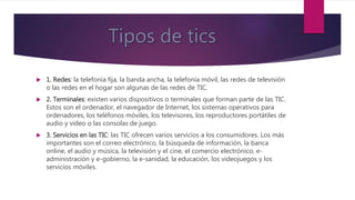  1. Redes: la telefonía fija, la banda ancha, la telefonía móvil, las redes de televisión
o las redes en el hogar son algunas de las redes de TIC.
 2. Terminales: existen varios dispositivos o terminales que forman parte de las TIC.
Estos son el ordenador, el navegador de Internet, los sistemas operativos para
ordenadores, los teléfonos móviles, los televisores, los reproductores portátiles de
audio y video o las consolas de juego.
 3. Servicios en las TIC: las TIC ofrecen varios servicios a los consumidores. Los más
importantes son el correo electrónico, la búsqueda de información, la banca
online, el audio y música, la televisión y el cine, el comercio electrónico, e-
administración y e-gobierno, la e-sanidad, la educación, los videojuegos y los
servicios móviles.
 