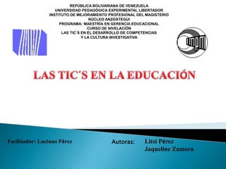 REPÚBLICA BOLIVARIANA DE VENEZUELA
UNIVERSIDAD PEDAGÓGICA EXPERIMENTAL LIBERTADOR
INSTITUTO DE MEJORAMIENTO PROFESIONAL DEL MAGISTERIO
NÚCLEO ANZOÁTEGUI
PROGRAMA: MAESTRÍA EN GERENCIA EDUCACIONAL
CURSO DE NIVELACIÓN
LAS TIC´S EN EL DESARROLLO DE COMPETENCIAS
Y LA CULTURA INVESTIGATIVA
Facilitador: Luciano Pérez Autoras: Litsi Pérez
Jaqueline Zamora
 