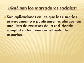 ¿Qué son los marcadores sociales?
 Son aplicaciones en las que los usuarios,
privadamente o públicamente, almacenan
una lista de recursos de la red, donde
comparten también con el resto de
usuarios.
 