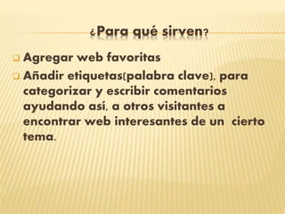 ¿Para qué sirven?
 Agregar web favoritas
 Añadir etiquetas(palabra clave), para
categorizar y escribir comentarios
ayudando así, a otros visitantes a
encontrar web interesantes de un cierto
tema.
 