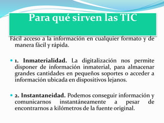Para qué sirven las TIC
Fácil acceso a la información en cualquier formato y de
manera fácil y rápida.
 1. Inmaterialidad. La digitalización nos permite
disponer de información inmaterial, para almacenar
grandes cantidades en pequeños soportes o acceder a
información ubicada en dispositivos lejanos.
 2. Instantaneidad. Podemos conseguir información y
comunicarnos instantáneamente a pesar de
encontrarnos a kilómetros de la fuente original.
 