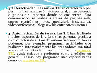 3. Interactividad. Las nuevas TIC se caracterizan por
permitir la comunicación bidireccional, entre personas
o grupos sin importar donde se encuentren. Esta
comunicación se realiza a través de páginas web,
correo electrónico, foros, mensajería instantánea,
videoconferencias, blogs o wikis entre otros sistemas.
 4. Automatización de tareas. Las TIC han facilitado
muchos aspectos de la vida de las personas gracias a
esta característica. Con la automatización de tareas
podemos, por ejemplo, programar actividades que
realizaran automáticamente los ordenadores con total
seguridad y efectividad. Existen interesantes cursos de
TIC, desde enfados a profesores como a público en
general. Incluso hay programas más especializados
como los masters en TIC.
 