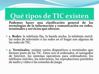 Qué tipos de TIC existen
Podemos hacer una clasificación general de las
tecnologías de la información y comunicación en redes,
terminales y servicios que ofrecen.
 1. Redes: la telefonía fija, la banda ancha, la telefonía móvil,
las redes de televisión o las redes en el hogar son algunas de
las redes de TIC.
 2. Terminales: existen varios dispositivos o terminales que
forman parte de las TIC. Estos son el ordenador, el navegador
de Internet, los sistemas operativos para ordenadores, los
teléfonos móviles, los televisores, los reproductores portátiles
de audio y video o las consolas de juego.
 