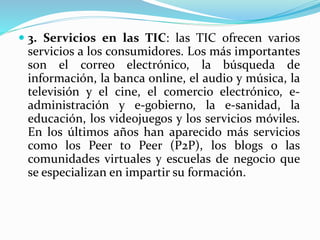  3. Servicios en las TIC: las TIC ofrecen varios
servicios a los consumidores. Los más importantes
son el correo electrónico, la búsqueda de
información, la banca online, el audio y música, la
televisión y el cine, el comercio electrónico, e-
administración y e-gobierno, la e-sanidad, la
educación, los videojuegos y los servicios móviles.
En los últimos años han aparecido más servicios
como los Peer to Peer (P2P), los blogs o las
comunidades virtuales y escuelas de negocio que
se especializan en impartir su formación.
 