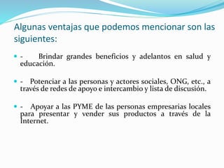 Algunas ventajas que podemos mencionar son las
siguientes:
 - Brindar grandes beneficios y adelantos en salud y
educación.
 - Potenciar a las personas y actores sociales, ONG, etc., a
través de redes de apoyo e intercambio y lista de discusión.
 - Apoyar a las PYME de las personas empresarias locales
para presentar y vender sus productos a través de la
Internet.
 