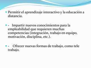  Permitir el aprendizaje interactivo y la educación a
distancia.
 - Impartir nuevos conocimientos para la
empleabilidad que requieren muchas
competencias (integración, trabajo en equipo,
motivación, disciplina, etc.).
 - Ofrecer nuevas formas de trabajo, como tele
trabajo.
 