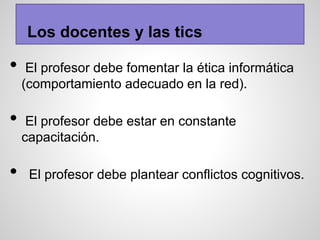 Los docentes y las tics
• El profesor debe fomentar la ética informática
(comportamiento adecuado en la red).
• El profesor debe estar en constante
capacitación.
• El profesor debe plantear conflictos cognitivos.
 