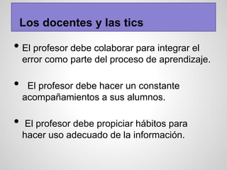 • El profesor debe colaborar para integrar el
error como parte del proceso de aprendizaje.
• El profesor debe hacer un constante
acompañamientos a sus alumnos.
• El profesor debe propiciar hábitos para
hacer uso adecuado de la información.
Los docentes y las tics
 