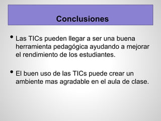 Conclusiones
• Las TICs pueden llegar a ser una buena
herramienta pedagógica ayudando a mejorar
el rendimiento de los estudiantes.
• El buen uso de las TICs puede crear un
ambiente mas agradable en el aula de clase.
 